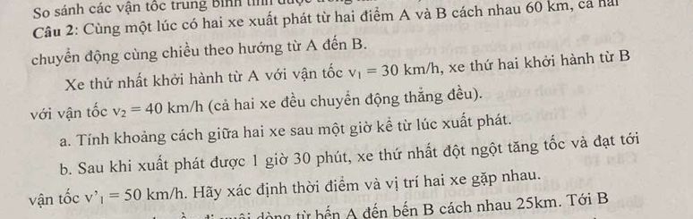 So sánh các vận tộc trung Bình tih 
Câu 2: Cùng một lúc có hai xe xuất phát từ hai điểm A và B cách nhau 60 km, cả hai 
chuyển động cùng chiều theo hướng từ A đến B. 
Xe thứ nhất khởi hành từ A với vận tốc v_1=30km/h , xe thứ hai khởi hành từ B 
với vận tốc v_2=40km/h (cả hai xe đều chuyển động thắng đều). 
a. Tính khoảng cách giữa hai xe sau một giờ kể từ lúc xuất phát. 
b. Sau khi xuất phát được 1 giờ 30 phút, xe thứ nhất đột ngột tăng tốc và đạt tới 
vận tốc v'_1=50km/h. Hãy xác định thời điểm và vị trí hai xe gặp nhau. 
ng từ bến A đến bến B cách nhau 25km. Tới B