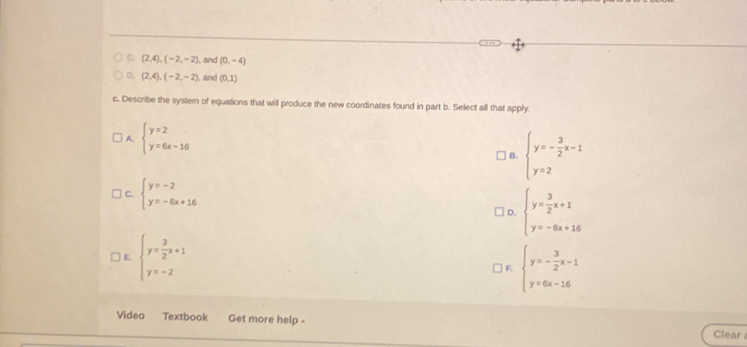 C. (2,4), (-2,-2) , and (0,-4)
D. (2,4), (-2,-2) , and (0,1)
c. Describe the system of equations that will produce the new coordinates found in part b. Select all that apply.
A. beginarrayl y=2 y=6x-16endarray.
B. beginarrayl y=- 3/2 x-1 y=2endarray.
C. beginarrayl y=-2 y=-6x+16endarray.
D. beginarrayl y= 3/2 x+1 y=-6x+16endarray.
E. beginarrayl y= 3/2 x+1 y=-2endarray.
F beginarrayl y=- 3/2 x-1 y=6x-16endarray.
Video Textbook Get more help - Clear