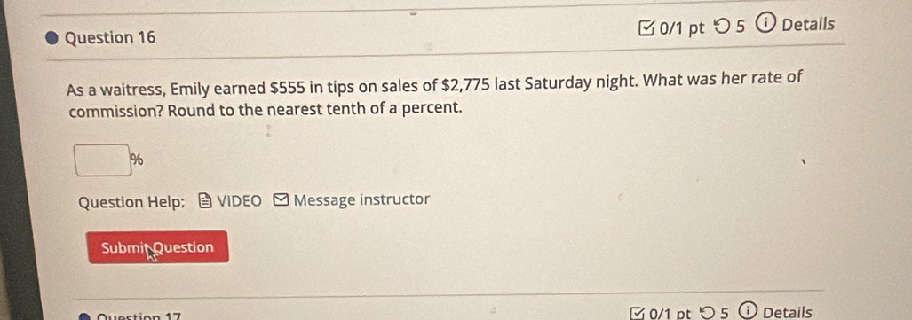 つ5 Details 
As a waitress, Emily earned $555 in tips on sales of $2,775 last Saturday night. What was her rate of 
commission? Round to the nearest tenth of a percent.
 1/2  %
Question Help: VIDEO Message instructor 
Submit Question 
Question 17 0/1 pt つ 5 Details