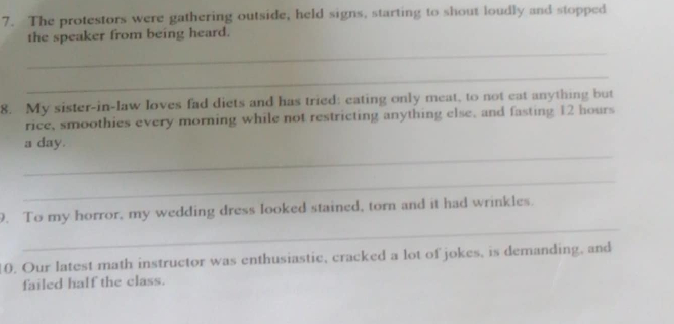 The protestors were gathering outside, held signs, starting to shout loudly and stopped 
the speaker from being heard. 
_ 
_ 
8. My sister-in-law loves fad diets and has tried: eating only meat, to not eat anything but 
rice, smoothies every morning while not restricting anything else, and fasting 12 hours
_ 
a day. 
_ 
_ 
9. To my horror, my wedding dress looked stained, torn and it had wrinkles. 
0. Our latest math instructor was enthusiastic, cracked a lot of jokes, is demanding, and 
failed half the class.