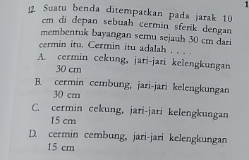 1
12. Suatu benda ditempatkan pada jarak 10
cm di depan sebuah cermin sferik dengan
membentuk bayangan semu sejauh 30 cm dari
cermin itu. Cermin itu adalah . . . .
A. cermin cekung, jari-jari kelengkungan
30 cm
B. cermin cembung, jari-jari kelengkungan
30 cm
C. cermin cekung, jari-jari kelengkungan
15 cm
D. cermin cembung, jari-jari kelengkungan
15 cm