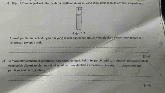 Rajah 1.2 menunjukkan kultur bakteria didalam tabung uji yang akan digunakan dalam satu eksperimen. 
Rajah 1.2 
Apakah peralatan perlindungan diri yang sesuai digunakan untuk menjalankan eksperimen tersebut? 
Terangkan jawapan anda. 
_ 
_ 
[2 m] 
c) Semasa menjalankan eksperimen, mata seorang murid telah terpercik asid cair. Apakah tindakan terbaik 
yang boleh dilakukan oleh murid ini sebelum menjalankan eksperimen dan sejurus selepas terkena 
percikan asid cair tersebut? 
_ 
_ 
[2 m]