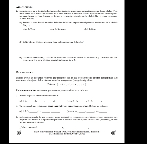 Aplicaciones
2. Los miembros de la familia Miller hicieron los siguientes enunciados matemáticos acerca de sus edades. Tom
tiene cuatro años menos que el doble de la edad de Gary. Rebecca es la menor y tiene un año menos que un
la edad de Gary. tercio de la edad de Gary. La edad de Sam es la razón entre seis más que la edad de Gary y nueve menos que
(a) Traduce la edad de cada miembro de la familia Miller a expresiones algebraícas en términos de la edad de
Gary, g
edad de Tom: edad de Rebecca: edad de Sam:
(b) Si Gary tiene 12 años, ¿qué edad tiene cada miembro de la familia?
(c) Usando la edad de Gary, crea una expresión que representa tu edad en términos de g. ¡Sea creativo! Por
ejemplo, si Eric tiene 51 años, su edad pudiera sen 4g+3.
Razonamiento
Nuestro trabajo en este curso requerirá que trabajemos con lo que se conoce como enteros consecutivos. Los
enteros son el conjunto de los números naturales, sus opuestos (o negativos) y el cero.
Enteros:  ...,-4,-3,-2,-1,0,1,2,3,4...
Enteros consecutivos son enteros que aumentan por una unidad entre cada uno.
3. Rellena el patrón con enteros consecutivos:
(a) 2, 3,_ ,5. __. 8 (b) π, n+1 _ n+3. _
_
4. También podemos referiros a pares consecutivos o impares consecutivos. Rellena los patrones.
(a) 5, 7, 9,_ , 13,_ _(b) -10, -8, __ -2 _
5. Independientemente de que tengamos pares consecutivos o impares consecutivos, ¿cuánto sumamos para
los tres términos siguientes. llegar de uno a otro? Si n representa el primero de una lista de enteros pares consecutivos (o impares), escribe
;Cuánto sumamos?
NGI=M=m^2 * C     Le D L - Be      e    Lcó I