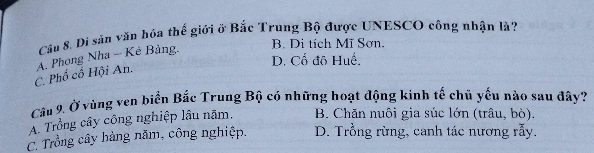 Di sản văn hóa thế giới ở Bắc Trung Bộ được UNESCO công nhận là?
A. Phong Nha - Kê Bàng.
B. Di tích Mĩ Sơn.
D. Cố đô Huế.
C. Phố cổ Hội An.
Câu 9. Ở vùng ven biển Bắc Trung Bộ có những hoạt động kinh tế chủ yếu nào sau đây?
A. Trồng cây công nghiệp lâu năm.
B. Chăn nuôi gia súc lớn (trâu, bò).
C. Trồng cây hàng năm, công nghiệp.
D. Trồng rừng, canh tác nương rẫy.