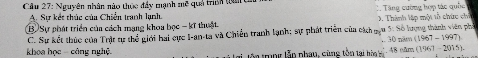 Nguyên nhân nào thúc đẩy mạnh mẽ quá trinh toàn ở
C. Tăng cường hợp tác quốc
A. Sự kết thúc của Chiến tranh lạnh.
B. Sự phát triển của cách mạng khoa học - kĩ thuật. D. Thành lập một tổ chức chín
C. Sự kết thúc của Trật tự thế giới hai cực I-an-ta và Chiến tranh lạnh; sự phát triển của cách m u 5:Shat o 6 lượng thành viên phá
1. 30nam(1967-1997). 
khoa học - công nghệ.
g tô trong lẫn nhau, cùng tồn tại hòa b 48nam(1967-2015).