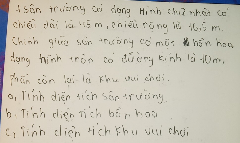 Asan truòng có dong Hinh chi nhat co?
chièii dài là 4ó m, chièi róng là 16, s m.
Chinh gilia san truòng co mot bòn hoa
dang hinh tron có dǎòng kinh 1à 10m,
phān còn lai là Khu vui choi.
a, Tinh dièn tich sān truòng
b, Tinh dien rich bònhoc
c, Tinh clien tich khu vui choi