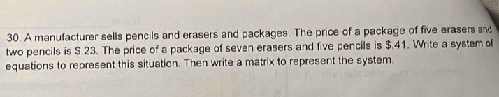 A manufacturer sells pencils and erasers and packages. The price of a package of five erasers and 
two pencils is $.23. The price of a package of seven erasers and five pencils is $.41. Write a system of 
equations to represent this situation. Then write a matrix to represent the system.