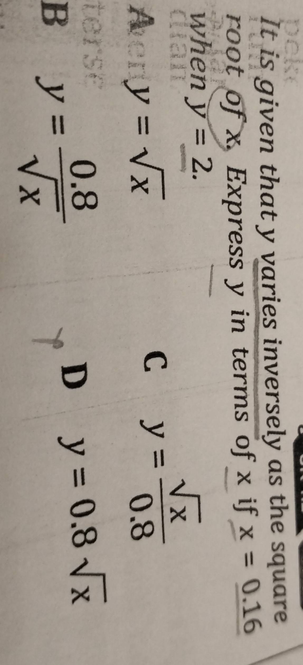 It is given that y varies inversely as the square
root of x. Express y in terms of x if x=_ 0.16
when y=2.
A
y=sqrt(x)
C y= sqrt(x)/0.8 
B
y= (0.8)/sqrt(x) 
D y=0.8sqrt(x)