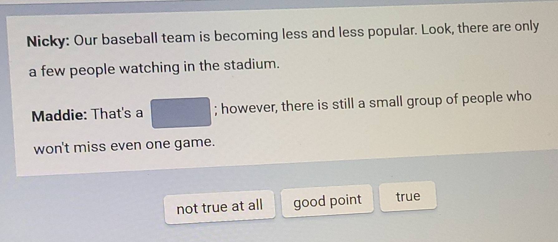 Nicky: Our baseball team is becoming less and less popular. Look, there are only
a few people watching in the stadium.
Maddie: That's a □; however, there is still a small group of people who
won't miss even one game.
not true at all good point true