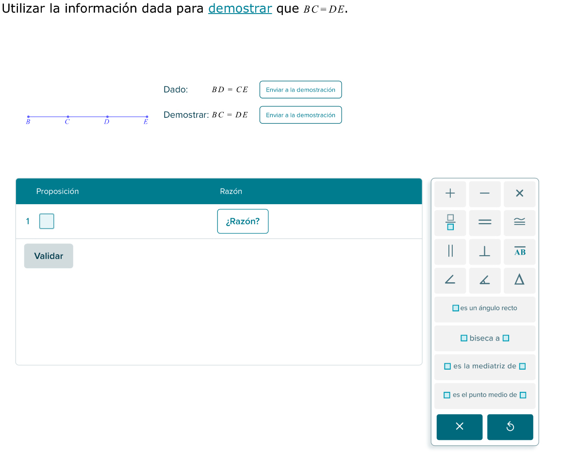 Utilizar la información dada para demostrar que BC=DE. 
Dado: BD=CE Enviar a la demostración
Demostrar: BC=DE Enviar a la demostración
B C D E
Proposición Razón
+
10
1 ¿Razón? = ≌
Validar ⊥ overline AB
es un ángulo recto
biseca a
es la mediatriz de
es el punto medio de
×