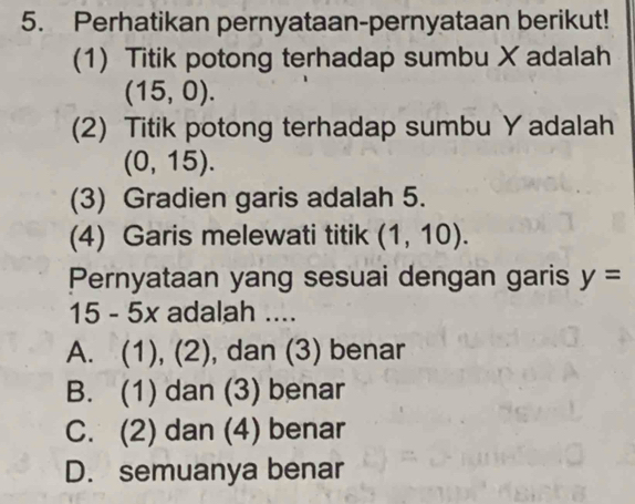 Perhatikan pernyataan-pernyataan berikut!
(1) Titik potong terhadap sumbu X adalah
(15,0). 
(2) Titik potong terhadap sumbu Y adalah
(0,15). 
(3) Gradien garis adalah 5.
(4) Garis melewati titik (1,10). 
Pernyataan yang sesuai dengan garis y=
15 - 5x adalah ....
A. (1), (2), dan (3) benar
B. (1) dan (3) benar
C. (2) dan (4) benar
D. semuanya benar