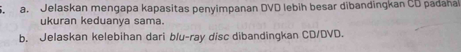 Jelaskan mengapa kapasitas penyimpanan DVD lebih besar dibandingkan CD padahal 
ukuran keduanya sama. 
b. Jelaskan kelebihan dari blu-ray disc dibandingkan CD/DVD.