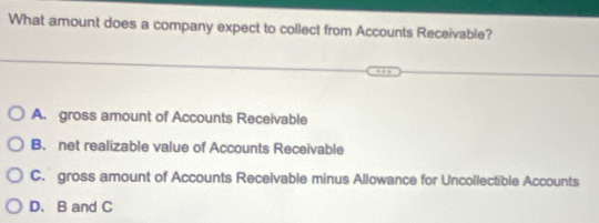 What amount does a company expect to collect from Accounts Receivable?
A. gross amount of Accounts Receivable
B. net realizable value of Accounts Receivable
C. gross amount of Accounts Receivable minus Allowance for Uncollectible Accounts
D. B and C