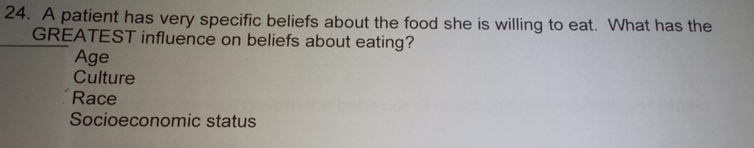 A patient has very specific beliefs about the food she is willing to eat. What has the
GREATEST influence on beliefs about eating?
Age
Culture
Race
Socioeconomic status