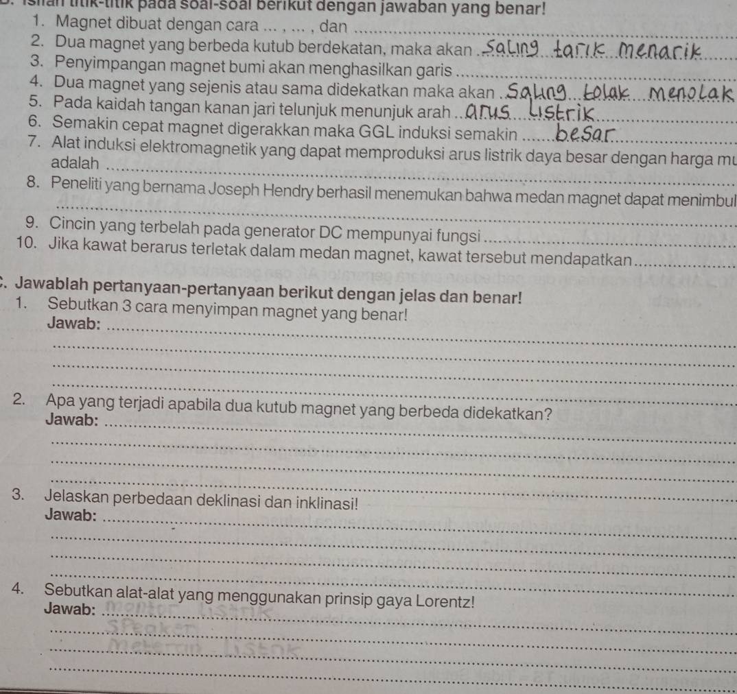 San litik-titik þada soal-soal berikut dengan jawaban yang benar! 
1. Magnet dibuat dengan cara ._ .. , dan 
_ 
2. Dua magnet yang berbeda kutub berdekatan, maka akan 
_ 
3. Penyimpangan magnet bumi akan menghasilkan garis_ 
_ 
4. Dua magnet yang sejenis atau sama didekatkan maka akan 
5. Pada kaidah tangan kanan jari telunjuk menunjuk arah_ 
6. Semakin cepat magnet digerakkan maka GGL induksi semakin 
7. Alat induksi elektromagnetik yang dapat memproduksi arus listrik daya besar dengan harga mu 
adalah_ 
_ 
8. Peneliti yang bernama Joseph Hendry berhasil menemukan bahwa medan magnet dapat menimbul 
9. Cincin yang terbelah pada generator DC mempunyai fungsi_ 
10. Jika kawat berarus terletak dalam medan magnet, kawat tersebut mendapatkan_ 
C. Jawablah pertanyaan-pertanyaan berikut dengan jelas dan benar! 
1. Sebutkan 3 cara menyimpan magnet yang benar! 
Jawab:_ 
_ 
_ 
_ 
2. Apa yang terjadi apabila dua kutub magnet yang berbeda didekatkan? 
Jawab:_ 
_ 
_ 
_ 
3. Jelaskan perbedaan deklinasi dan inklinasi! 
Jawab:_ 
_ 
_ 
_ 
4. Sebutkan alat-alat yang menggunakan prinsip gaya Lorentz! 
Jawab:_ 
_ 
_ 
_ 
_