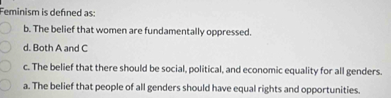 Feminism is defned as:
b. The belief that women are fundamentally oppressed.
d. Both A and C
c. The belief that there should be social, political, and economic equality for all genders.
a. The belief that people of all genders should have equal rights and opportunities.