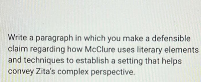 Write a paragraph in which you make a defensible 
claim regarding how McClure uses literary elements 
and techniques to establish a setting that helps 
convey Zita's complex perspective.