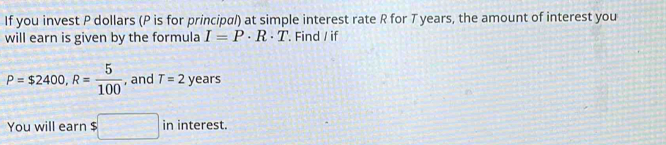 If you invest P dollars (P is for principal) at simple interest rate R for T years, the amount of interest you 
will earn is given by the formula I=P· R· T '. Find / if
P=$2400, R= 5/100  , and T=2 years
You will earn $□ ininterest.