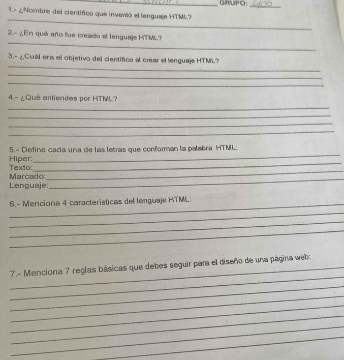 GRUPO; 
_ 
1.- ¿Nombre del científico que inventó el lenguaje HTML? 
_ 
_ 
2.- ¿En qué año fue creado el lenguaje HTML? 
_ 
3.- ¿Cuál era el objetivo del científico al crear el lenguaje HTML? 
_ 
_ 
4.- ¿Qué entiendes por HTML? 
_ 
_ 
_ 
_ 
5.- Define cada una de las letras que conforman la palabra HTML: 
Hiper: 
_ 
Texto: 
_ 
Marcado:_ 
_ 
Lenguaje: 
_ 6.- Menciona 4 características del lenguaje HTML: 
_ 
_ 
_ 
_ 
_7.- Menciona 7 reglas básicas que debes seguir para el diseño de una página web: 
_ 
_ 
_ 
_ 
_ 
_