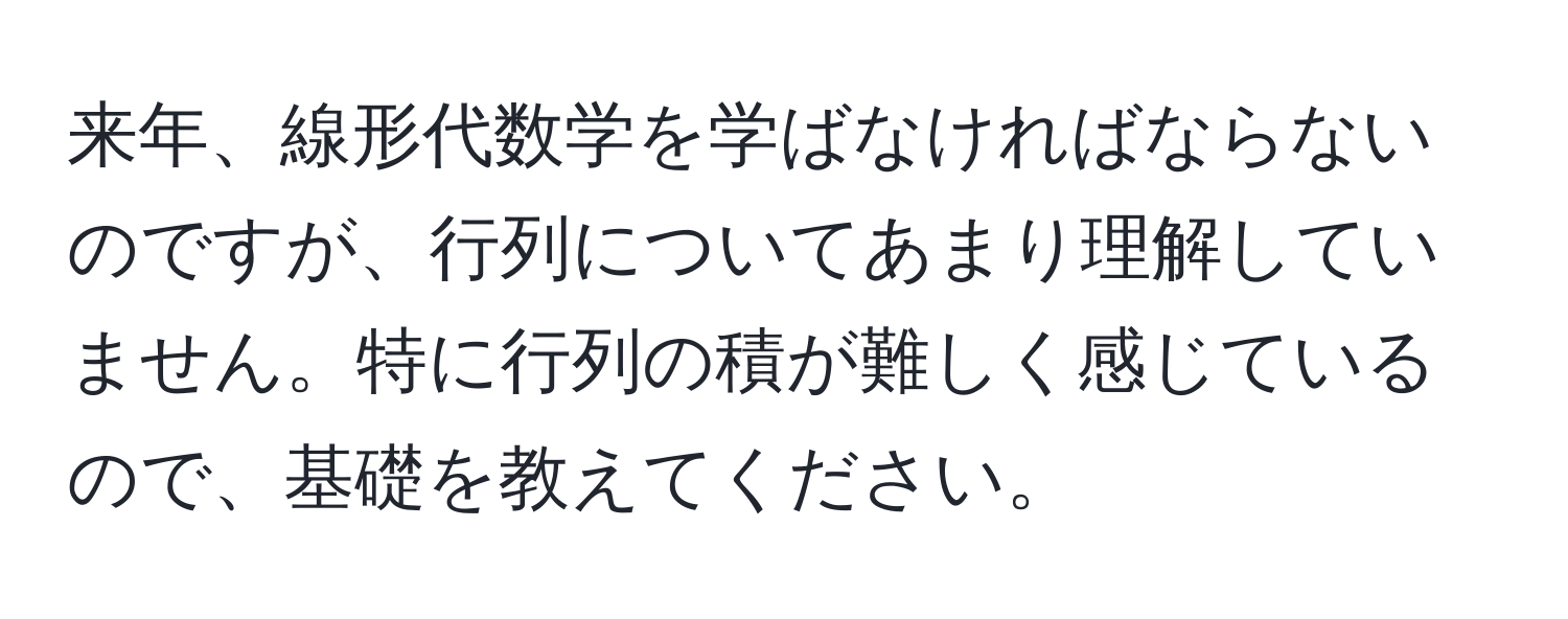 来年、線形代数学を学ばなければならないのですが、行列についてあまり理解していません。特に行列の積が難しく感じているので、基礎を教えてください。