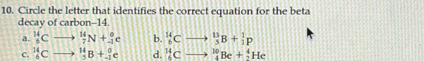 Circle the letter that identifies the correct equation for the beta
decay of carbon -14.
a. _6^((14)C frac ) _7^(14)N+_(-1)^0e b. _6^(14)Cto _5^(13)B+_1^1p
C. _6^(14)C _5^(14)B+_(-1)^0e d. _6^(14)Cto _4^(10)Be+_2^4He