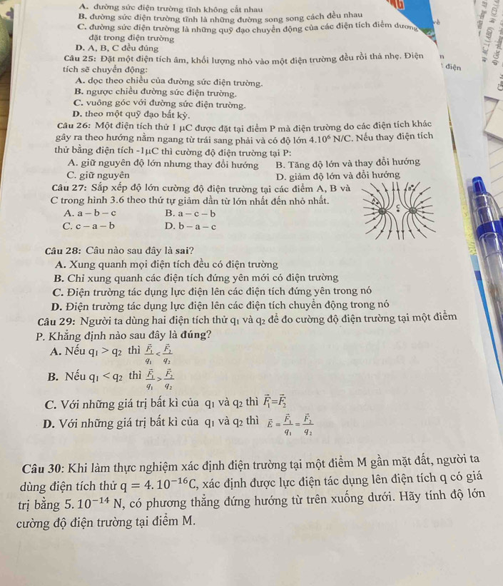 A. đường sức điện trường tĩnh không cắt nhau
B. đường sức điện trường tĩnh là những đường song song cách đều nhau
vè
C. đường sức điện trường là những quỹ đạo chuyên động của các điện tích điểm dương
đặt trong điện trường
D. A, B, C đều đúng
Câu 25: Đặt một điện tích âm, khối lượng nhỏ vào một điện trường đều rồi thả nhẹ. Điện n
tích sẽ chuyển động:
: điện
A. dọc theo chiều của đường sức điện trường.

B. ngược chiều đường sức điện trường.
C. vuông góc với đường sức điện trường.
D. theo một quỹ đạo bất kỳ.
Câu 26: Một điện tích thử 1 μC được đặt tại điểm P mà điện trường do các điện tích khác
gây ra theo hướng nằm ngang từ trái sang phải và có độ lớn 4.10^6N/C. Nếu thay điện tích
thử bằng điện tích -1μC thì cường độ điện trường tại P:
A. giữ nguyên độ lớn nhưng thay đổi hướng B. Tăng độ lớn và thay đổi hướng
C. giữ nguyên D. giảm độ lớn và đổi hướng
Câu 27: Sắp xếp độ lớn cường độ điện trường tại các điểm A, B và
C trong hình 3.6 theo thứ tự giảm dần từ lớn nhất đến nhỏ nhất.
A. a-b-c B. a-c-b
C. c-a-b D. b-a-c
Câu 28: Câu nào sau đây là sai?
A. Xung quanh mọi điện tích đều có điện trường
B. Chỉ xung quanh các điện tích đứng yên mới có điện trường
C. Điện trường tác dụng lực điện lên các điện tích đứng yên trong nó
D. Điện trường tác dụng lực điện lên các điện tích chuyển động trong nó
Câu 29: Người ta dùng hai điện tích thử qi và q_2 để đo cường độ điện trường tại một điểm
P. Khẳng định nào sau đây là đúng?
A. Nếu q_1>q_2 thì frac overline F_1q_1
B. Nếu q_1 thì frac overline F_1q_1>frac overline F_2q_2
C. Với những giá trị bất kì của 9 1 và q_2 thì vector F_1=vector F_2
D. Với những giá trị bất kì của qi và q_2 thì vector E=frac vector F_1q_1=frac vector F_2q_2
Câu 30: Khi làm thực nghiệm xác định điện trường tại một điểm M gần mặt đất, người ta
dùng điện tích thử q=4.10^(-16)C C, xác định được lực điện tác dụng lên điện tích q có giá
trị bằng 5.10^(-14)N , có phương thẳng đứng hướng từ trên xuống dưới. Hãy tính độ lớn
cường độ điện trường tại điểm M.