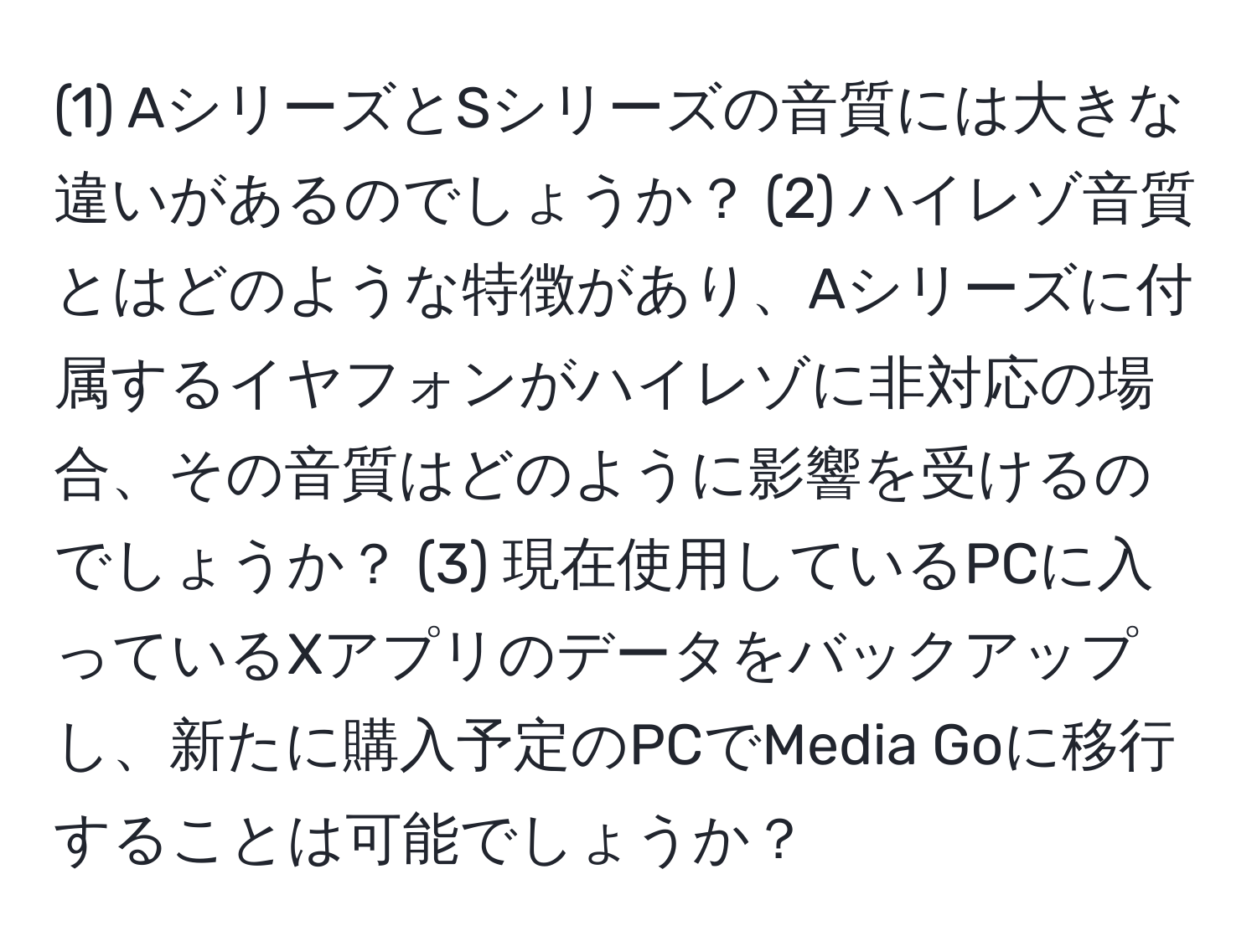 (1) AシリーズとSシリーズの音質には大きな違いがあるのでしょうか？ (2) ハイレゾ音質とはどのような特徴があり、Aシリーズに付属するイヤフォンがハイレゾに非対応の場合、その音質はどのように影響を受けるのでしょうか？ (3) 現在使用しているPCに入っているXアプリのデータをバックアップし、新たに購入予定のPCでMedia Goに移行することは可能でしょうか？