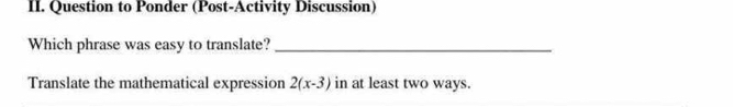 Question to Ponder (Post-Activity Discussion) 
Which phrase was easy to translate?_ 
Translate the mathematical expression 2(x-3) in at least two ways.