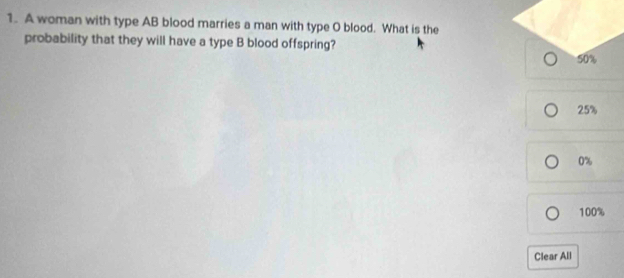 A woman with type AB blood marries a man with type O blood. What is the
probability that they will have a type B blood offspring?
50%
25%
0%
100%
Clear All