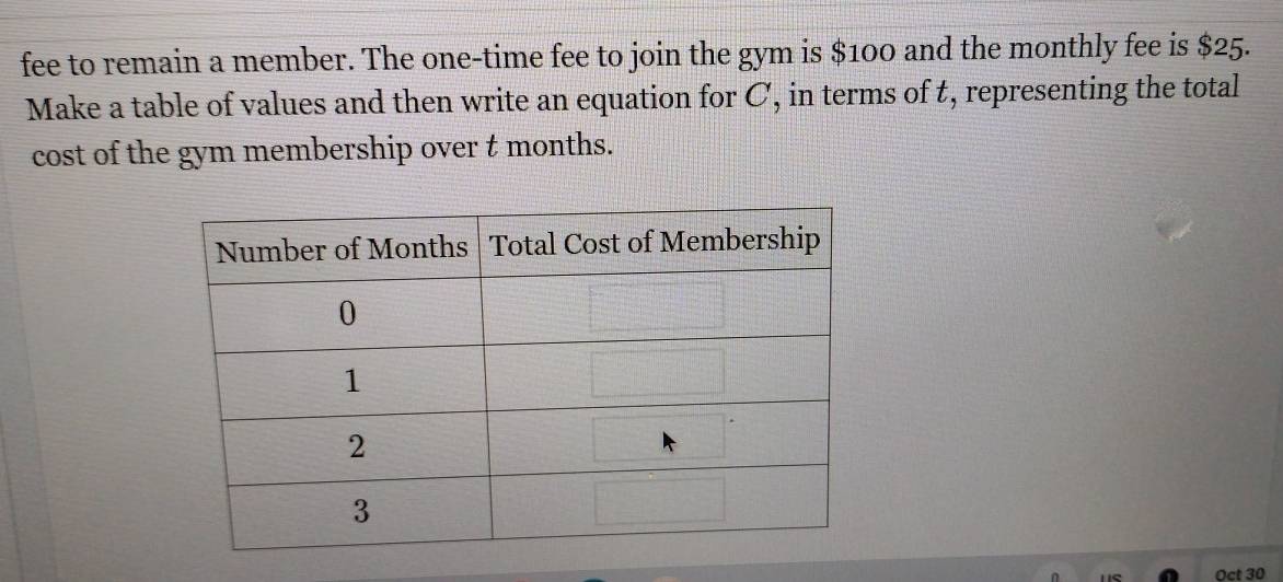 fee to remain a member. The one-time fee to join the gym is $100 and the monthly fee is $25. 
Make a table of values and then write an equation for C, in terms of t, representing the total 
cost of the gym membership over t months. 
Oct 30