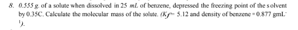 0.555 g. of a solute when dissolved in 25 mL of benzene, depressed the freezing point of the s olvent 
by 0.35C. Calculate the molecular mass of the solute. (Kf=5.12 and density of benzene =0.877 gmL
५.