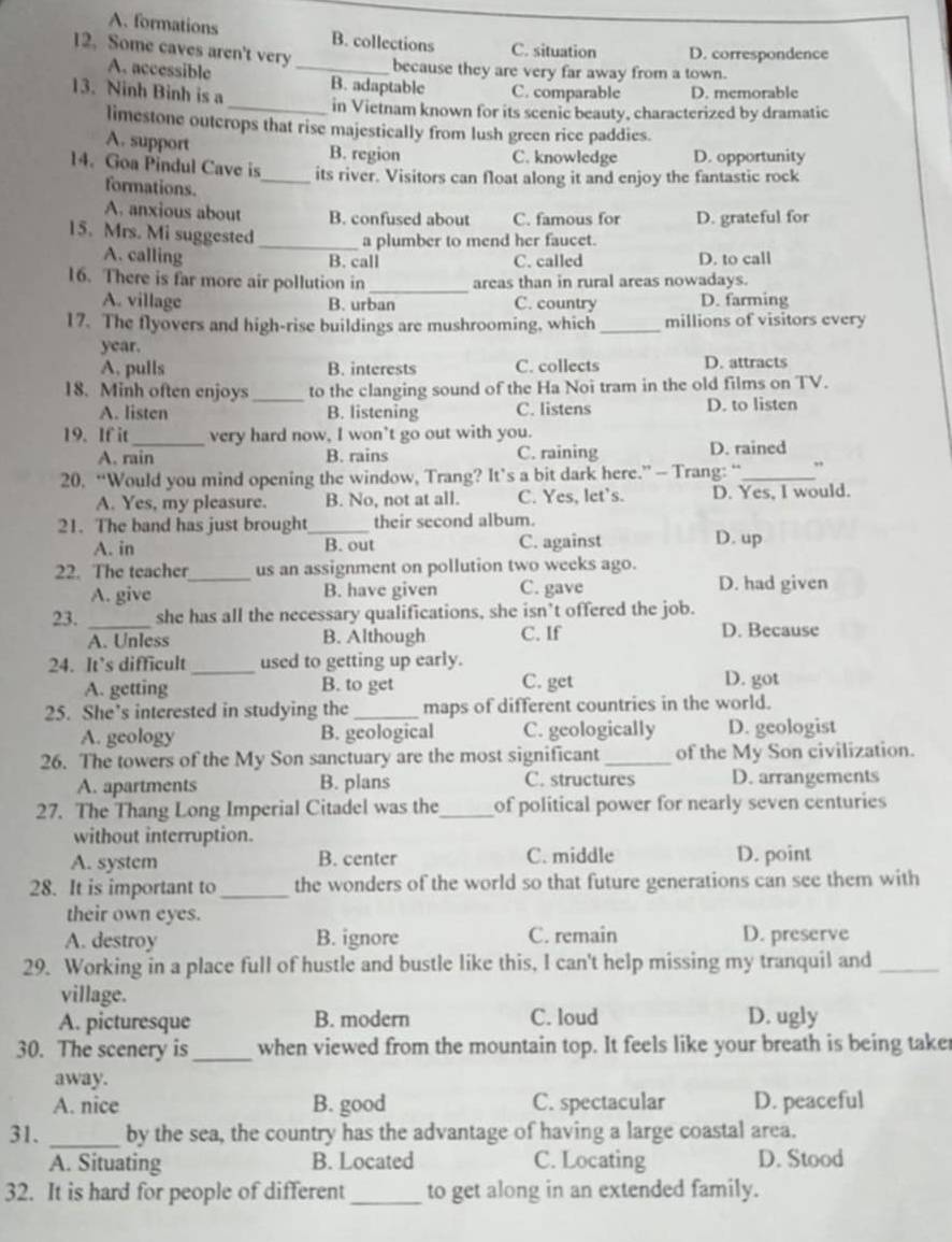 A. formations B. collections C. situation D. correspondence
12. Some caves aren't very _because they are very far away from a town.
A. accessible
13. Ninh Binh is a B. adaptable C. comparable D. memorable
_in Vietnam known for its scenic beauty, characterized by dramatic
limestone outcrops that rise majestically from lush green rice paddies.
A. support B. region C. knowledge D. opportunity
14. Goa Pindul Cave is_ its river. Visitors can float along it and enjoy the fantastic rock
formations.
A. anxious about B. confused about C. famous for D. grateful for
15. Mrs. Mi suggested _a plumber to mend her faucet.
A. calling C. called D. to call
B. call
16. There is far more air pollution in _areas than in rural areas nowadays.
A. village B. urban C. country D. farming
17. The flyovers and high-rise buildings are mushrooming, which _millions of visitors every
year.
A. pulls B. interests C. collects D. attracts
18. Minh often enjoys _to the clanging sound of the Ha Noi tram in the old films on TV.
A. listen B. listening C. listens D. to listen
19. If it_ very hard now, I won’t go out with you.
A. rain B. rains C. raining D. rained
20. “Would you mind opening the window, Trang? It’s a bit dark here.” — Trang: “_ ,
A. Yes, my pleasure. B. No, not at all. C. Yes, let's. D. Yes, I would.
21. The band has just brought_ their second album.
A. in B. out C. against D. up
22. The teacher_ us an assignment on pollution two weeks ago.
A. give B. have given C. gave D. had given
23. _she has all the necessary qualifications, she isn’t offered the job.
A. Unless B. Although C. If
D. Because
24. It’s difficult _used to getting up early. D. got
A. getting B. to get C. get
25. She’s interested in studying the _maps of different countries in the world.
A. geology B. geological C. geologically D. geologist
26. The towers of the My Son sanctuary are the most significant _of the My Son civilization.
A. apartments B. plans C. structures D. arrangements
27. The Thang Long Imperial Citadel was the_ of political power for nearly seven centuries
without interruption.
A. system B. center C. middle D. point
28. It is important to_ the wonders of the world so that future generations can see them with
their own eyes.
A. destroy B. ignore C. remain D. preserve
29. Working in a place full of hustle and bustle like this, I can't help missing my tranquil and_
village.
A. picturesque B. modern C. loud D. ugly
30. The scenery is_ when viewed from the mountain top. It feels like your breath is being take
away.
A. nice B. good C. spectacular D. peaceful
31. _by the sea, the country has the advantage of having a large coastal area.
A. Situating B. Located C. Locating D. Stood
32. It is hard for people of different_ to get along in an extended family.