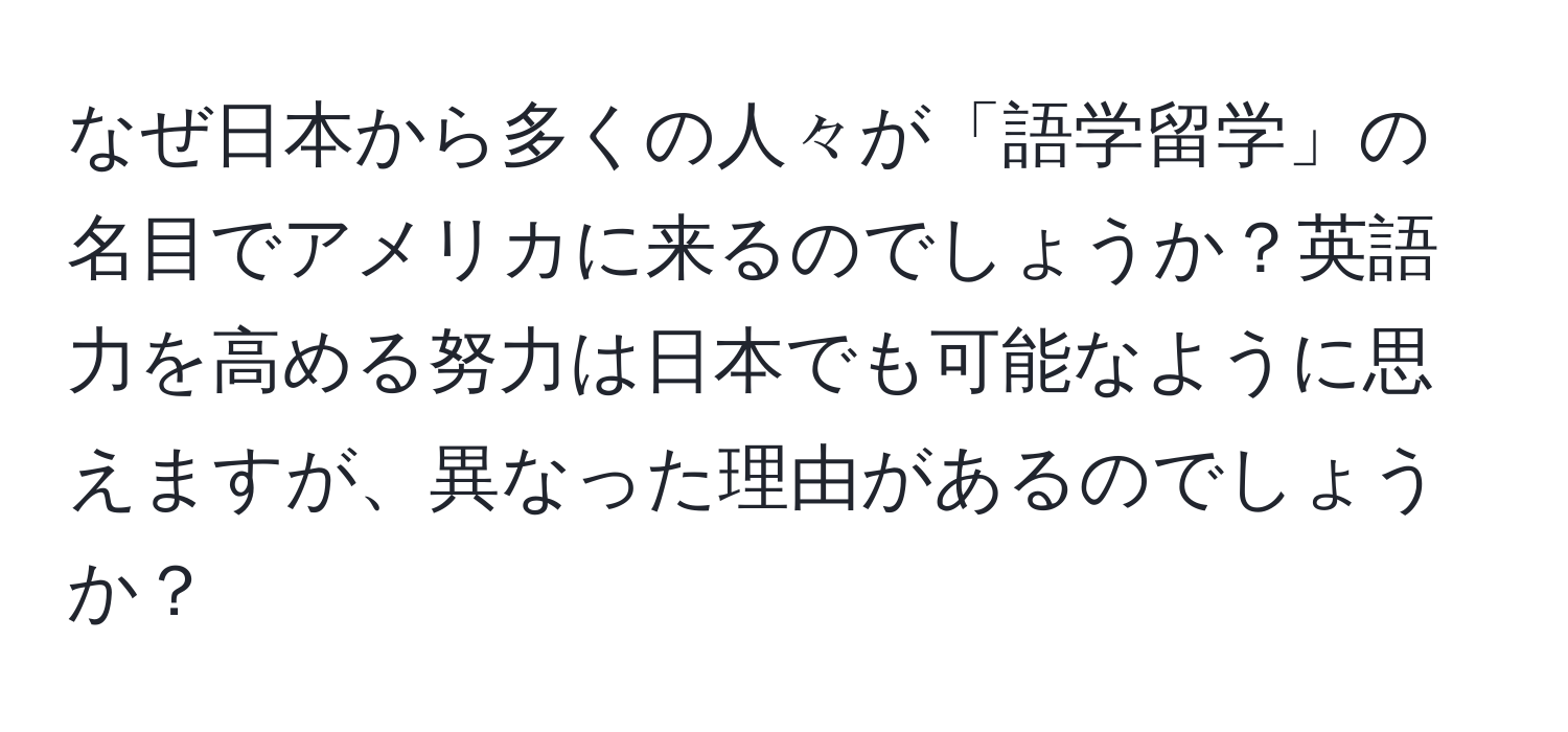 なぜ日本から多くの人々が「語学留学」の名目でアメリカに来るのでしょうか？英語力を高める努力は日本でも可能なように思えますが、異なった理由があるのでしょうか？