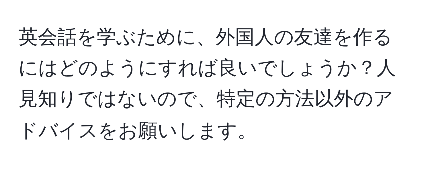 英会話を学ぶために、外国人の友達を作るにはどのようにすれば良いでしょうか？人見知りではないので、特定の方法以外のアドバイスをお願いします。