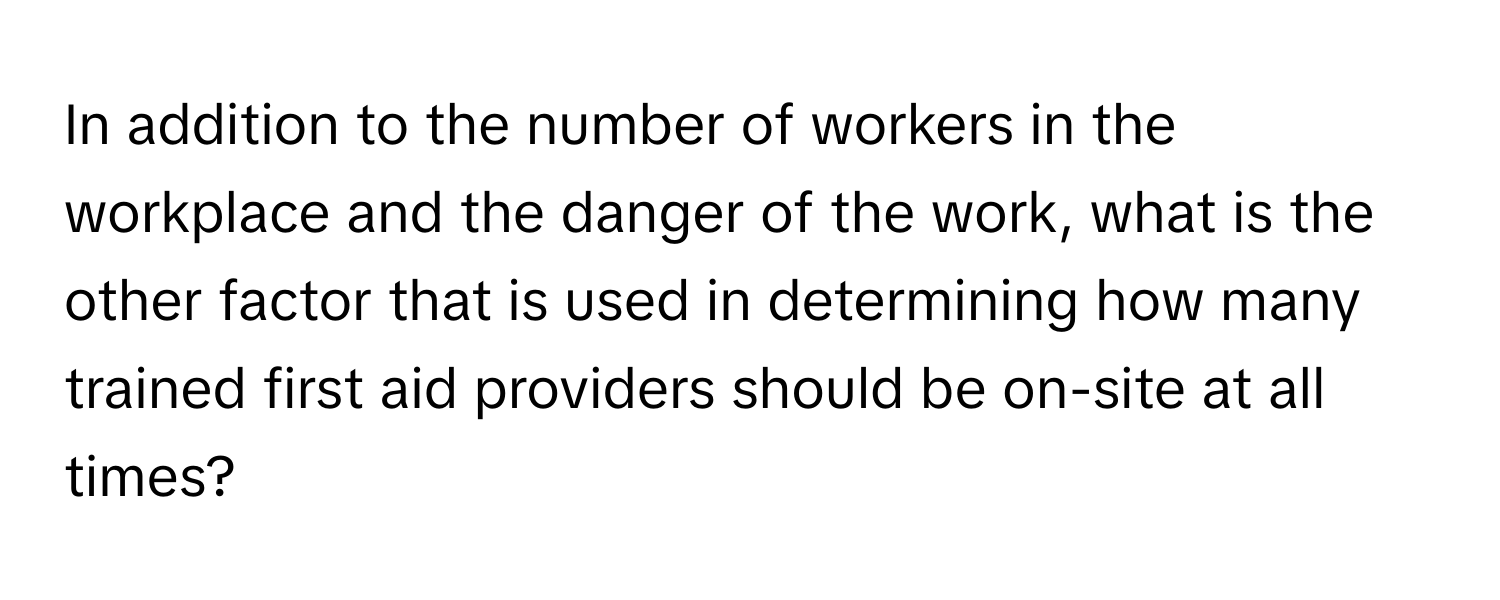 In addition to the number of workers in the workplace and the danger of the work, what is the other factor that is used in determining how many trained first aid providers should be on-site at all times?