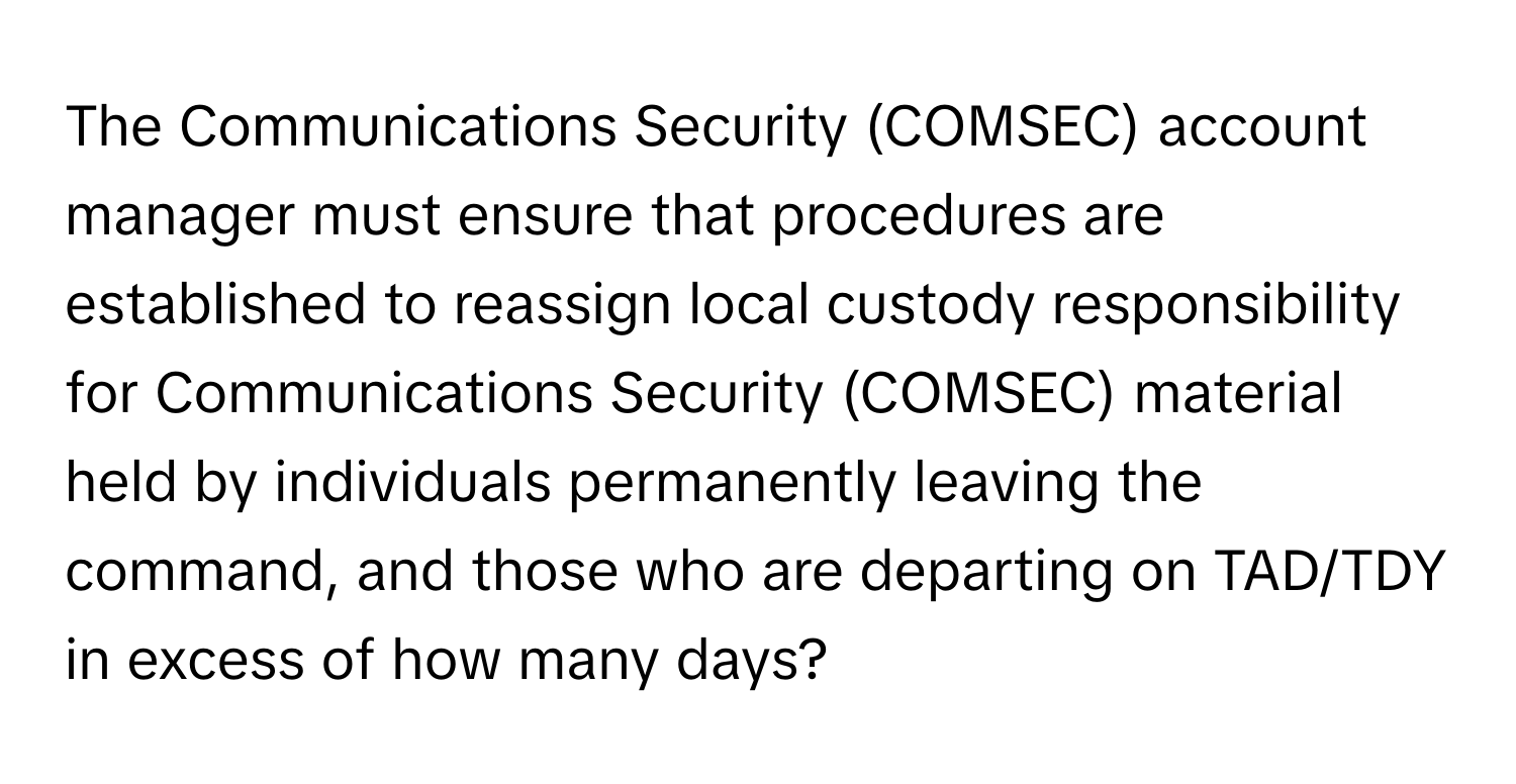 The Communications Security (COMSEC) account manager must ensure that procedures are established to reassign local custody responsibility for Communications Security (COMSEC) material held by individuals permanently leaving the command, and those who are departing on TAD/TDY in excess of how many days?