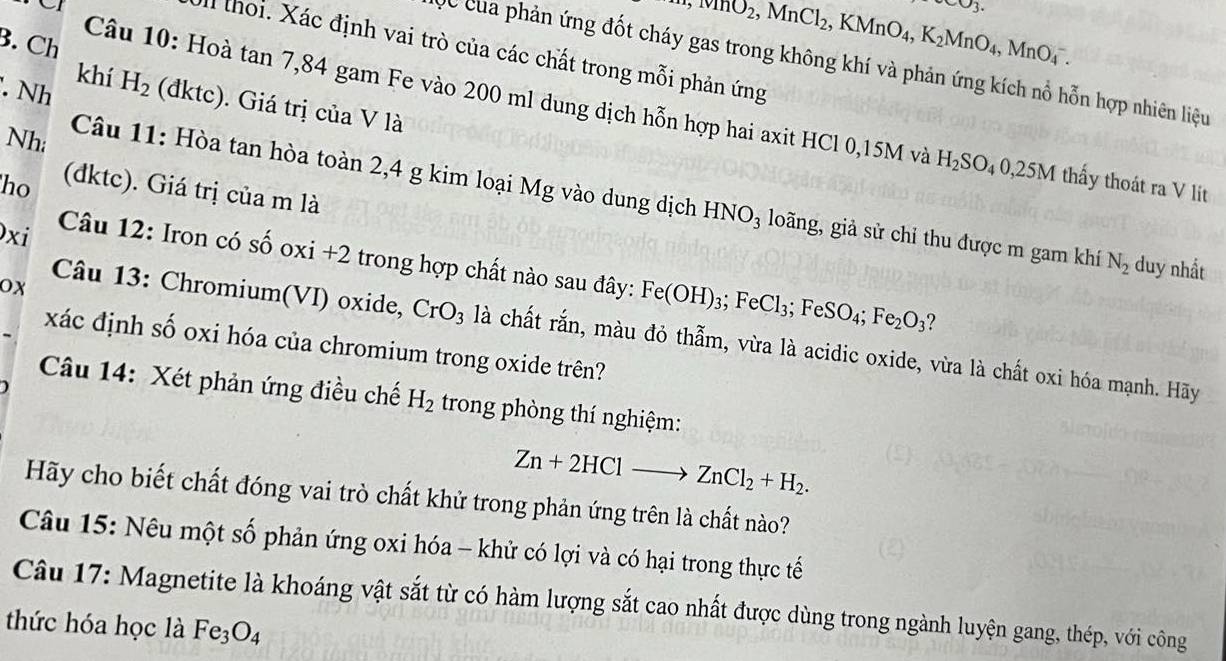 upsilon _3.
+,mO_2,MnCl_2, ,KMnO_4,K_2MnO_4,MnO_4^(-.
B. Ch
a thoi. Xác định vai trò của các chất trong mỗi phản ứng
Cc của phản ứng đốt cháy gas trong không khí và phản ứng kích nổ hỗn hợp nhiên liệu
khí H_2). Nh (đktc). Giá trị của V là
Câu 10: Hoà tan 7,84 gam Fe vào 200 ml dung dịch hỗn hợp hai axit HCl 0,15M và H_2SO_40,25M thấy thoát ra V lit
Nh
ho (dktc). Giá trị của m là
Câu 11: Hòa tan hòa toàn 2,4 g kim loại Mg vào dung dịch B HNO_3 loãng, giả sử chỉ thu được m gam khí N_2 duy nhất
xi
Câu 12: Iron có số oxi +2 trong hợp chất nào sau đây: Fe(OH)_3;FeCl_3;FeSO_4;Fe_2O_3 7
ox
Câu 13: Chromium(VI) oxide, CrO_3 là chất rắn, màu đỏ thẫm, vừa là acidic oxide, vừa là chất oxi hóa mạnh. Hãy
xác định số oxi hóa của chromium trong oxide trên?
Câu 14: Xét phản ứng điều chế H_2 trong phòng thí nghiệm:
Zn+2HClto ZnCl_2+H_2.
Hãy cho biết chất đóng vai trò chất khử trong phản ứng trên là chất nào?
Câu 15: Nêu một số phản ứng oxi hóa - khử có lợi và có hại trong thực tế
Câu 17: Magnetite là khoáng vật sắt từ có hàm lượng sắt cao nhất được dùng trong ngành luyện gang, thép, với công
thức hóa học là Fe_3O_4