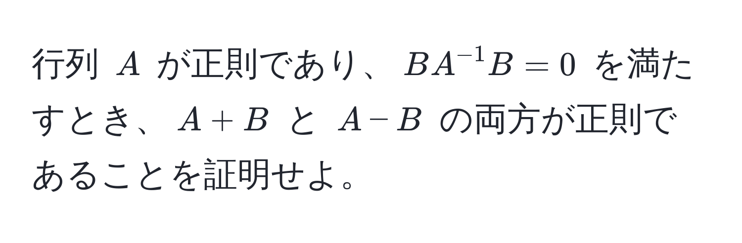 行列 $A$ が正則であり、$BA^(-1)B = 0$ を満たすとき、$A + B$ と $A - B$ の両方が正則であることを証明せよ。