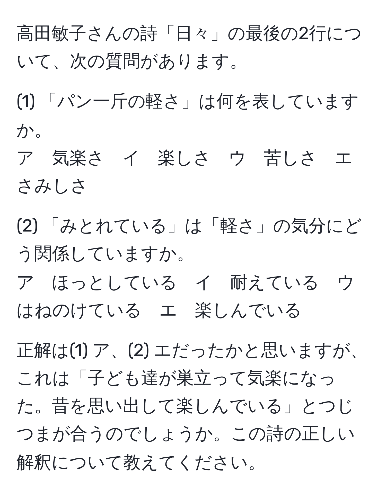 高田敏子さんの詩「日々」の最後の2行について、次の質問があります。  

(1) 「パン一斤の軽さ」は何を表していますか。  
ア　気楽さ　イ　楽しさ　ウ　苦しさ　エ　さみしさ  

(2) 「みとれている」は「軽さ」の気分にどう関係していますか。  
ア　ほっとしている　イ　耐えている　ウ　はねのけている　エ　楽しんでいる  

正解は(1) ア、(2) エだったかと思いますが、これは「子ども達が巣立って気楽になった。昔を思い出して楽しんでいる」とつじつまが合うのでしょうか。この詩の正しい解釈について教えてください。