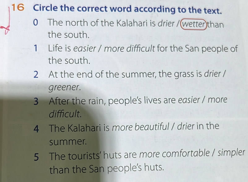 Circle the correct word according to the text.
0 The north of the Kalahari is drier /(wetter)than
the south.
1 Life is easier / more difficult for the San people of
the south.
2 At the end of the summer, the grass is drier /
greener.
3 After the rain, people’s lives are easier / more
difficult.
4 The Kalahari is more beautiful / drier in the
summer.
5 The tourists’ huts are more comfortable / simpler
than the San people's huts.