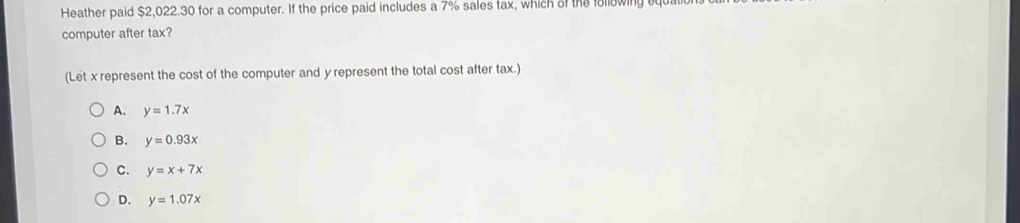 Heather paid $2,022.30 for a computer. If the price paid includes a 7% sales tax, which of the following q
computer after tax?
(Let x represent the cost of the computer and y represent the total cost after tax.)
A. y=1.7x
B. y=0.93x
C. y=x+7x
D. y=1.07x