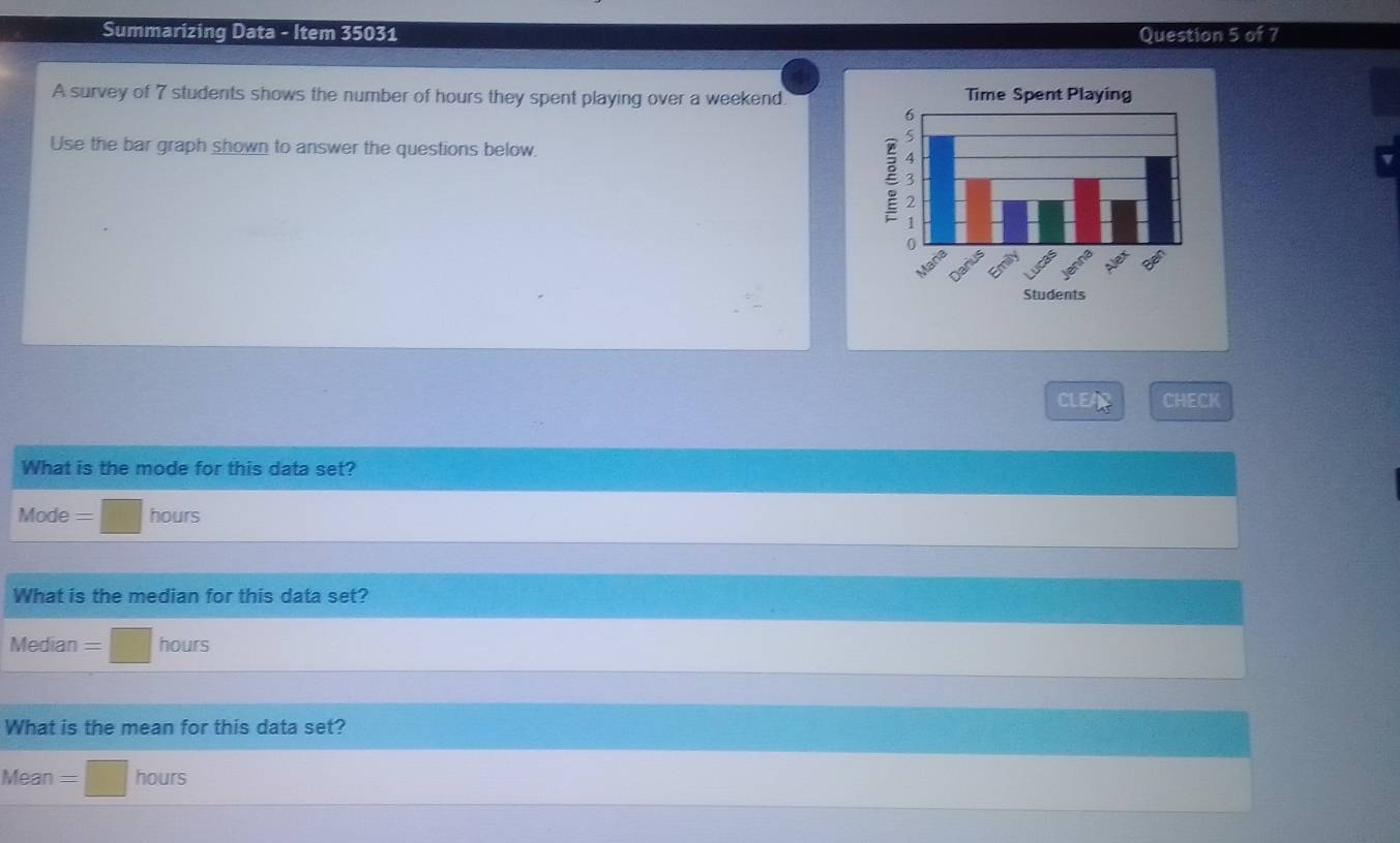 Summarizing Data - Item 35031 Question 5 of 7 
A survey of 7 students shows the number of hours they spent playing over a weekend. 
Use the bar graph shown to answer the questions below. 
CLEAD CHECK 
What is the mode for this data set? 
Mode =□ hours
What is the median for this data set? 
Median frac  □ nours 
What is the mean for this data set? 
Mean =□