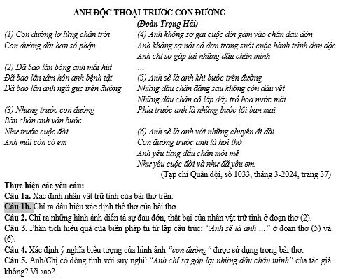 ANH ĐỌC THOẠI TRƯƠC CON ĐƯONG
(Đoàn Trọng Hải)
(1) Con đường lơ lửng chân trời (4) Anh không sợ gai cuộc đời găm vào chân đau đớn
Con đường dài hơn sổ phận Anh không sợ nổi cô đơn trong suốt cuộc hành trình đơn độc
Anh chỉ sợ gặp lại những dầu chân mình
(2) Đã bao lần bóng anh mất hút
Đã bao lân tâm hôn anh bệnh tật (5) Anh sẽ là anh khi bước trên đường
Đã bao lân anh ngã gục trên đường Những dầu chân đăng sau không còn dầu vệt
Những đầu chân cỏ lập đây trô hoa nước mắt
(3) Nhưng trước con đường Phía trước anh là những bước lồi ban mai
Bàn chân anh vân bước
Như trước cuộc đời (6) Anh sẽ là anh với những chuyển đi dài
Anh mãi còn có em Con đường trước anh là hơi thờ
Anh yêu từng dầu chân mới mẻ
Như yêu cuộc đời và như đã yêu em
(Tạp chí Quân đội, số 1033, tháng 3-2024, trang 37)
Thực hiện các yêu cầu:
Câu la. Xác định nhân vật trữ tỉnh của bài thơ trên
Câu 1b. Chỉ ra dâu hiệu xác định thê thơ của bài thơ
Câu 2. Chỉ ra những hình ảnh diễn tả sự đau đớn, thất bại của nhân vật trữ tinh ở đoạn thơ (2).
Câu 3. Phân tích hiệu quả của biện pháp tu từ lặp câu trúc: “Anh sẽ là anh ...” ở đoạn thơ (5) và
(6).
Câu 4. Xác định ý nghĩa biêu tượng của hình ảnh “con đường'' được sử dụng trong bài thơ.
Câu 5. Anh/Chị có đông tình với suy nghĩ: “Anh chỉ sợ gặp lại những dâu chân mình” của tác giả
không? Vì sao?