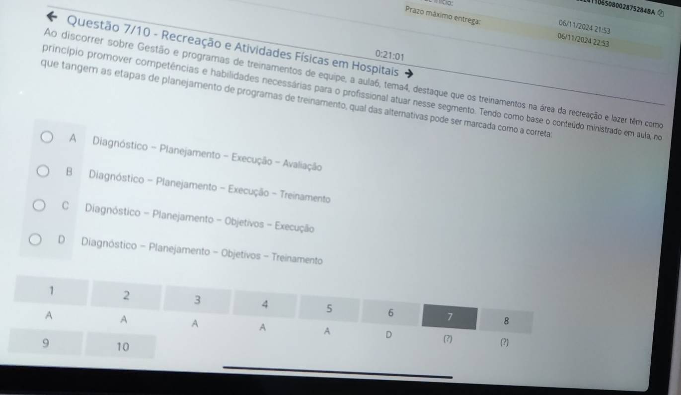 einicio:
101106508002875284BA 
Prazo máximo entrega: 06/11/2024 22:53
06/11/2024 21:53
Questão 7/10 - Recreação e Atividades Físicas em Hospitais
0:21:01
Ao discorrer sobre Gestão e programas de treinamentos de equipe, a aula6, tema4, destaque que os treinamentos na área da recreação e lazer têm como
princípio promover competências e habilidades necessárias para o profissional atuar nesse segmento. Tendo como base o conteúdo ministrado em aula, no
que tangem as etapas de planejamento de programas de treinamento, qual das alternativas pode ser marcada como a correta
A Diagnóstico - Planejamento - Execução - Avaliação
B Diagnóstico - Planejamento - Execução - Treinamento
C Diagnóstico - Planejamento - Objetivos - Execução
D Diagnóstico - Planejamento - Objetivos - Treinamento