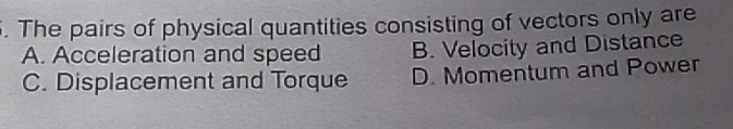 The pairs of physical quantities consisting of vectors only are
A. Acceleration and speed B. Velocity and Distance
C. Displacement and Torque D. Momentum and Power