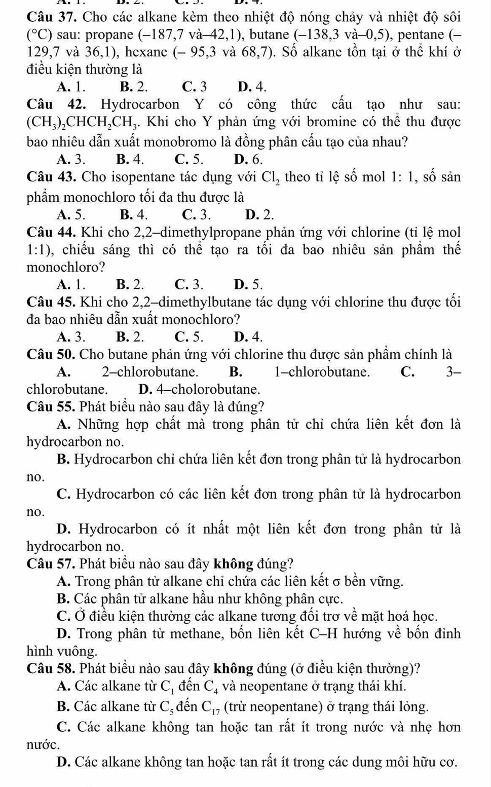 Cho các alkane kèm theo nhiệt độ nóng chảy và nhiệt độ sôi
(^circ C) sau: propane ( (-187,7va-42,1) , butane (-138,3va-0,5) , pentane (-
129,7 và 36,1) , hexane (-95,3va68,7). Số alkane tồn tại ở thể khí ở
điều kiện thường là
A. 1. B. 2. C. 3 D. 4.
Câu 42. Hydrocarbon Y có công thức cấu tạo như sau:
(CH_3)_2CHCH_2CH_3. Khi cho Y phản ứng với bromine có thể thu được
bao nhiêu dẫn xuất monobromo là đồng phân cấu tạo của nhau?
A. 3. B. 4. C. 5. D. 6.
Câu 43. Cho isopentane tác dụng với Cl_2 theo tỉ lệ số mol 1:1, , số sản
phẩm monochloro tối đa thu được là
A. 5. B. 4. C. 3. D. 2.
Câu 44. Khi cho 2,2-dimethylpropane phản ứng với chlorine (tỉ lệ mol
1:1) 0, chiếu sáng thì có thể tạo ra tối đa bao nhiêu sản phầm thế
monochloro?
A. 1. B. 2. C. 3. D. 5.
Câu 45. Khi cho 2,2-dimethylbutane tác dụng với chlorine thu được tối
đa bao nhiêu dẫn xuất monochloro?
A. 3. B. 2. C. 5. D. 4.
Câu 50. Cho butane phản ứng với chlorine thu được sản phẩm chính là
A. 2-chlorobutane. B. 1-chlorobutane. C. 3-
chlorobutane. D. 4-cholorobutane.
Câu 55. Phát biểu nào sau đây là đúng?
A. Những hợp chất mà trong phân tử chỉ chứa liên kết đơn là
hydrocarbon no.
B. Hydrocarbon chỉ chứa liên kết đơn trong phân tử là hydrocarbon
no.
C. Hydrocarbon có các liên kết đơn trong phân tử là hydrocarbon
no.
D. Hydrocarbon có ít nhất một liên kết đơn trong phân tử là
hydrocarbon no.
Câu 57. Phát biểu nào sau đây không đúng?
A. Trong phân tử alkane chỉ chứa các liên kết σ bền vững.
B. Các phân tử alkane hầu như không phân cực.
C. Ở điều kiện thường các alkane tương đối trơ về mặt hoá học.
D. Trong phân tử methane, bốn liên kết C-H hướng về bốn đỉnh
hình vuông.
Câu 58. Phát biểu nào sau đây không đúng (ở điều kiện thường)?
A. Các alkane từ C_1 đến C_4 và neopentane ở trạng thái khí.
B. Các alkane từ C_5 đến C_17 (trừ neopentane) ở trạng thái lỏng.
C. Các alkane không tan hoặc tan rất ít trong nước và nhẹ hơn
nước.
D. Các alkane không tan hoặc tan rất ít trong các dung môi hữu cơ.