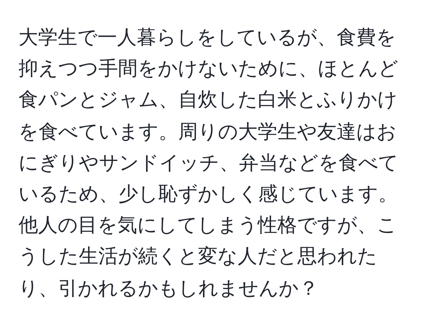 大学生で一人暮らしをしているが、食費を抑えつつ手間をかけないために、ほとんど食パンとジャム、自炊した白米とふりかけを食べています。周りの大学生や友達はおにぎりやサンドイッチ、弁当などを食べているため、少し恥ずかしく感じています。他人の目を気にしてしまう性格ですが、こうした生活が続くと変な人だと思われたり、引かれるかもしれませんか？