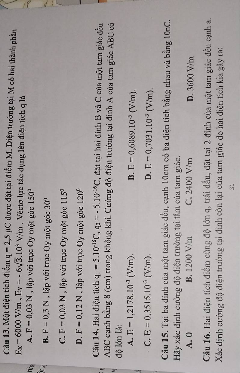 Một điện tích điểm q=2,5mu C được đặt tại điểm M. Điện trường tại M có hai thành phần
E_X=6000V/m,E_Y=-6sqrt(3).10^3V/m. Véctơ lực tác dụng lên điện tích q là
nha A. F=0,03N , lập với trục Oy một góc 150°
t k B. F=0,3N , lập với trục Oy một góc 30°
C. F=0,03N , lập với trục Oy một góc 115°
D. F=0,12N , lập với trục Oy một góc 120°
Câu 14. Hai điện tích q_1=5.10^(-16)C,q_2=-5.10^(-16)C , đặt tại hai đỉnh B và C của một tam giác đều
v
ABC cạnh bằng 8 (cm) trong không khí. Cường độ điện trường tại đỉnh A của tam giác ABC có
Va  độ lớn là:
A. E=1,2178.10^(-3)(V/m). B. E=0,6089.10^(-3)(V/m).
C. E=0,3515.10^(-3)(V/m). D. E=0,7031.10^(-3)(V/m).
Câu 15. Tại ba đinh của một tam giác đều, cạnh 10cm có ba điện tích bằng nhau và bằng 10nC.
Hãy xác định cường độ điện trường tại tâm của tam giác.
A. 0 B. 1200 V/m C. 2400 V/m D. 3600 V/m
Câu 16. Hai điện tích điểm cùng độ lớn q, trái dấu, đặt tại 2 đỉnh của một tam giác đều cạnh a.
Xác định cường độ điện trường tại đỉnh còn lại của tam giác do hai điện tích kia gây ra:
31