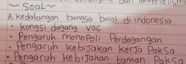 Soal~
dall Irerallsme
A. kedabangan bangsa baral di indonesia
kongsi dagang VOc
Pengaruh monoPoli Perdagangan
Pengaruh KebiJakan kerJa Paksa
Pengaruh KebiJakan taman Paksa