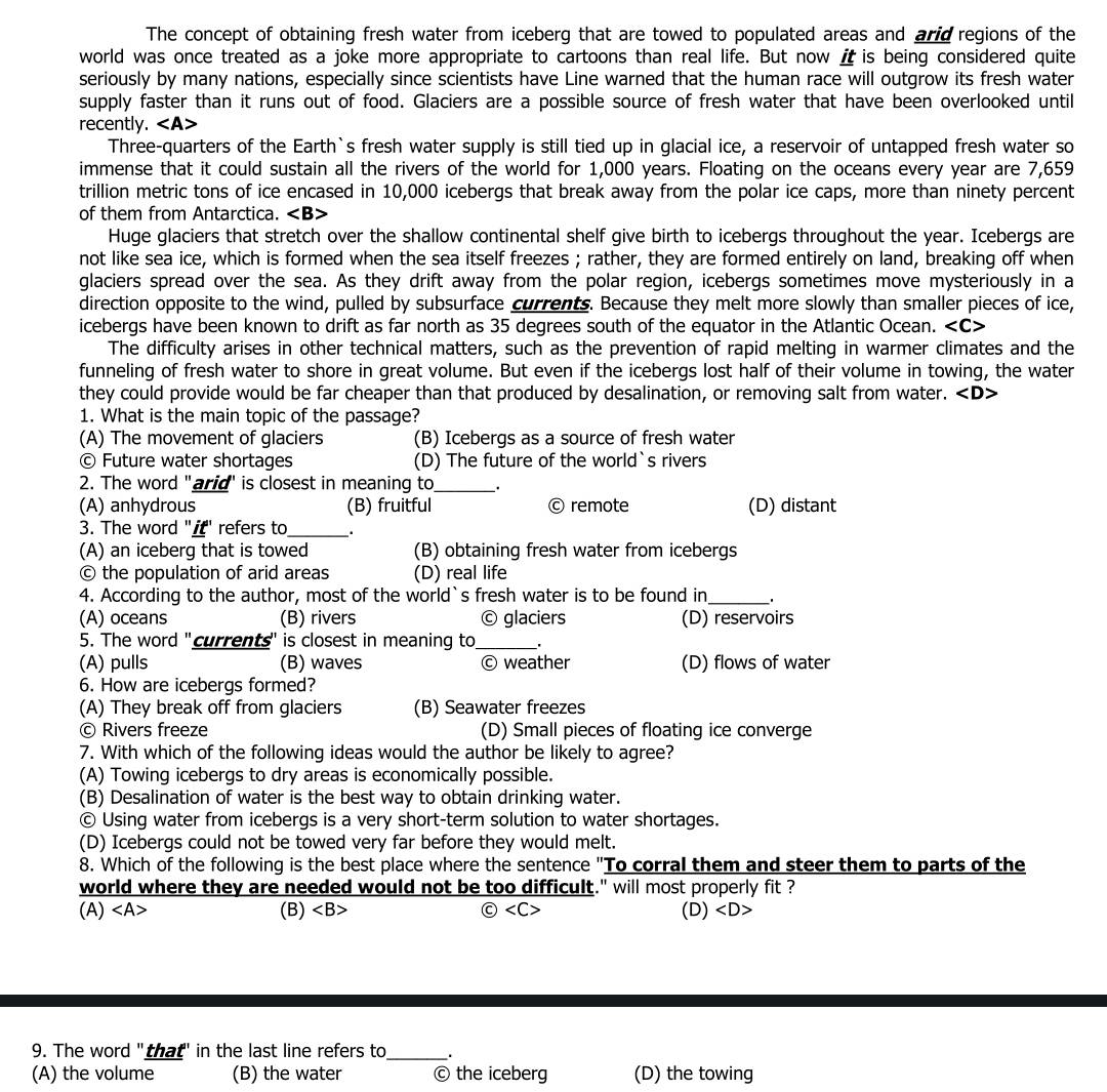 The concept of obtaining fresh water from iceberg that are towed to populated areas and arid regions of the
world was once treated as a joke more appropriate to cartoons than real life. But now i is being considered quite
seriously by many nations, especially since scientists have Line warned that the human race will outgrow its fresh water
supply faster than it runs out of food. Glaciers are a possible source of fresh water that have been overlooked until
recently.
Three-quarters of the Earth`s fresh water supply is still tied up in glacial ice, a reservoir of untapped fresh water so
immense that it could sustain all the rivers of the world for 1,000 years. Floating on the oceans every year are 7,659
trillion metric tons of ice encased in 10,000 icebergs that break away from the polar ice caps, more than ninety percent
of them from Antarctica.
Huge glaciers that stretch over the shallow continental shelf give birth to icebergs throughout the year. Icebergs are
not like sea ice, which is formed when the sea itself freezes ; rather, they are formed entirely on land, breaking off when
glaciers spread over the sea. As they drift away from the polar region, icebergs sometimes move mysteriously in a
direction opposite to the wind, pulled by subsurface currents. Because they melt more slowly than smaller pieces of ice,
icebergs have been known to drift as far north as 35 degrees south of the equator in the Atlantic Ocean.
The difficulty arises in other technical matters, such as the prevention of rapid melting in warmer climates and the
funneling of fresh water to shore in great volume. But even if the icebergs lost half of their volume in towing, the water
they could provide would be far cheaper than that produced by desalination, or removing salt from water. ∠ D
1. What is the main topic of the passage?
(A) The movement of glaciers (B) Icebergs as a source of fresh water
© Future water shortages (D) The future of the world`s rivers
2. The word "arid' is closest in meaning to_ .
(A) anhydrous (B) fruitful © remote (D) distant
3. The word "if" refers to_
(A) an iceberg that is towed (B) obtaining fresh water from icebergs
© the population of arid areas (D) real life
4. According to the author, most of the world`s fresh water is to be found in_
(A) oceans (B) rivers © glaciers (D) reservoirs
5. The word "currents" is closest in meaning to_
(A) pulls (B) waves © weather (D) flows of water
6. How are icebergs formed?
(A) They break off from glaciers (B) Seawater freezes
© Rivers freeze (D) Small pieces of floating ice converge
7. With which of the following ideas would the author be likely to agree?
(A) Towing icebergs to dry areas is economically possible.
(B) Desalination of water is the best way to obtain drinking water.
© Using water from icebergs is a very short-term solution to water shortages.
(D) Icebergs could not be towed very far before they would melt.
8. Which of the following is the best place where the sentence "To corral them and steer them to parts of the
world where they are needed would not be too difficult." will most properly fit ?
(A) ∠ A (B) (D)
9. The word "that' in the last line refers to_ .
(A) the volume (B) the water © the iceberg (D) the towing